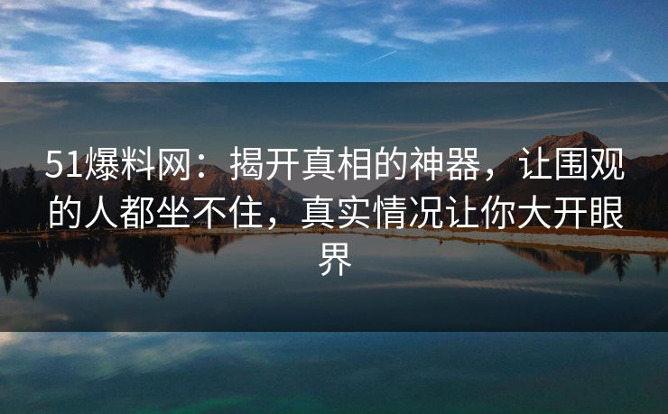 51爆料网：揭开真相的神器，让围观的人都坐不住，真实情况让你大开眼界