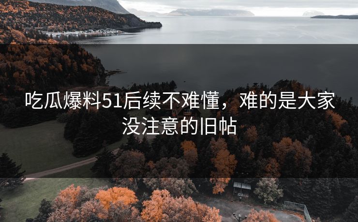 吃瓜爆料51后续不难懂，难的是大家没注意的旧帖