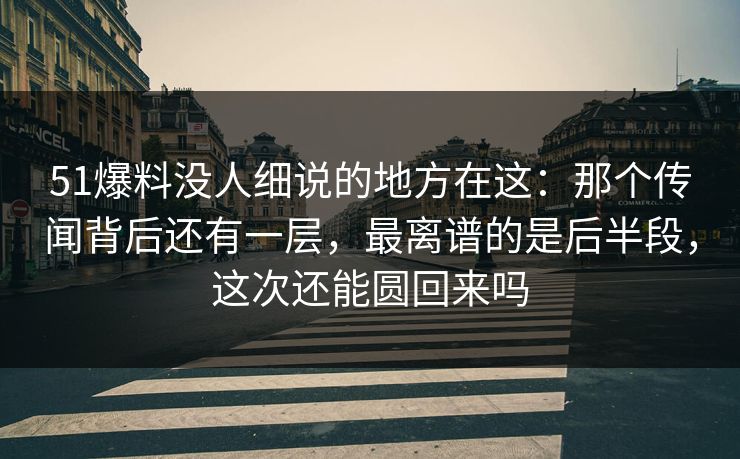 51爆料没人细说的地方在这：那个传闻背后还有一层，最离谱的是后半段，这次还能圆回来吗